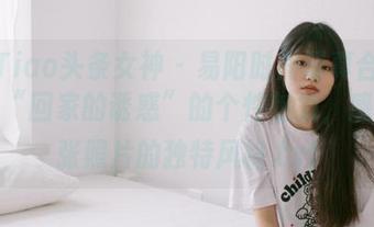TouTiao头条女神 – 易阳时尚写真合集：展现“回家的诱惑”的个性魅力，感受每张照片的独特风格.txt
