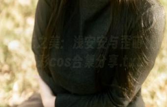 领略异次元之美：浅安安与歪萌社修女的精彩cos合集分享.txt