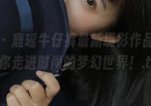 微密圈 – 鹿瑶牛仔裤最新摄影作品，图库带你走进时尚的梦幻世界！.txt