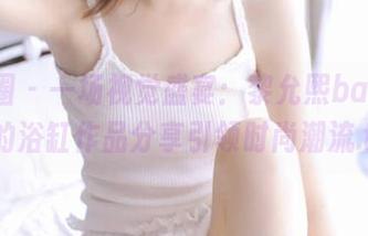 微密圈 – 一场视觉盛宴：黎允熙baby最新的浴缸作品分享引领时尚潮流.txt