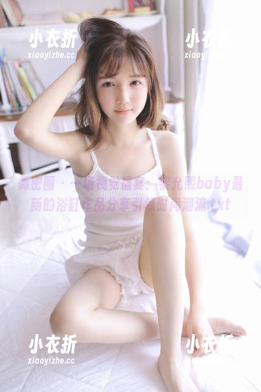 微密圈 - 一场视觉盛宴：黎允熙baby最新的浴缸作品分享引领时尚潮流.txt